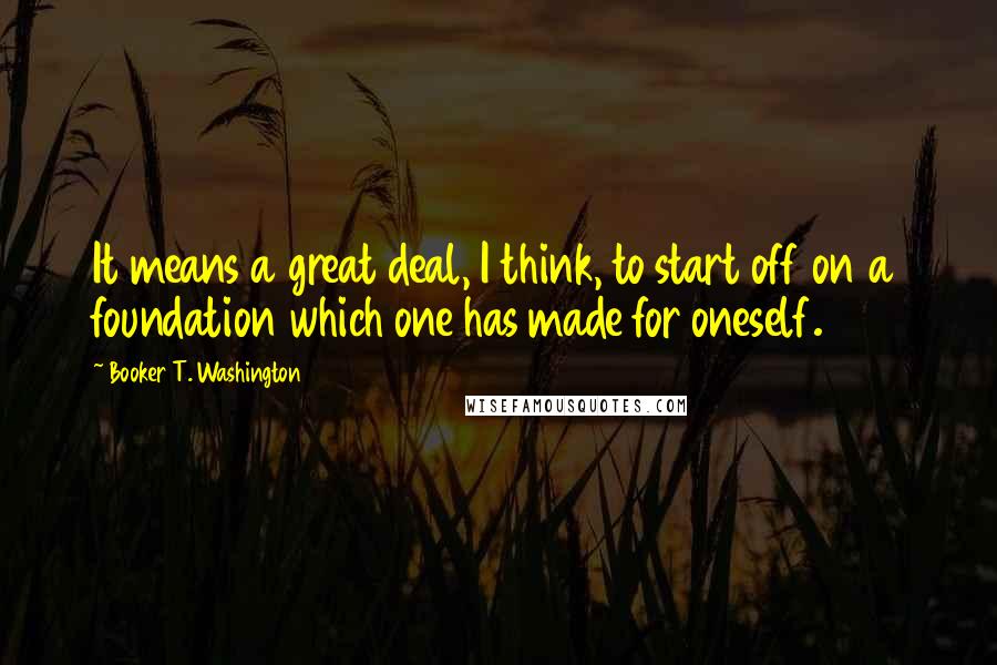 Booker T. Washington Quotes: It means a great deal, I think, to start off on a foundation which one has made for oneself.