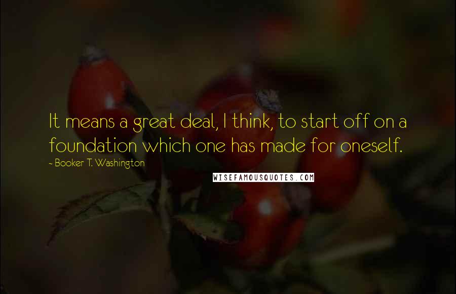 Booker T. Washington Quotes: It means a great deal, I think, to start off on a foundation which one has made for oneself.