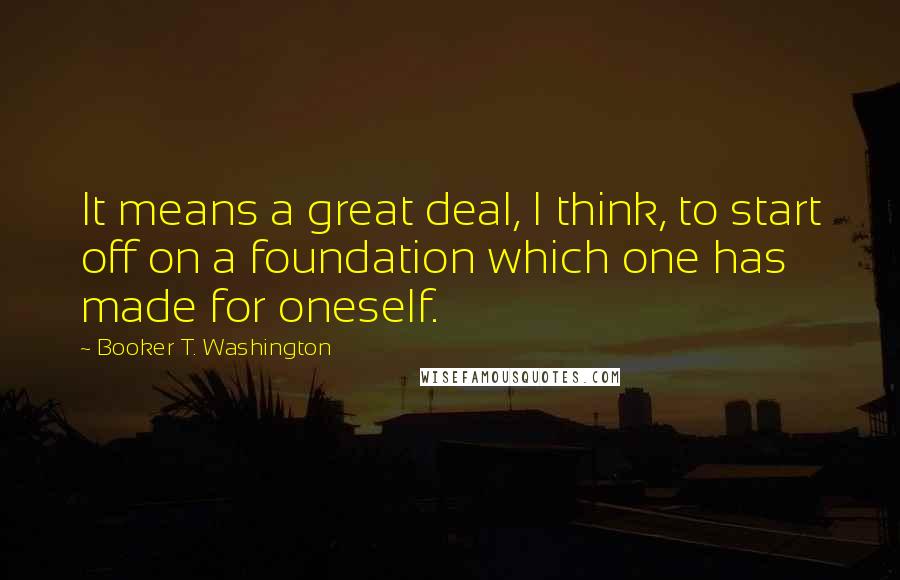 Booker T. Washington Quotes: It means a great deal, I think, to start off on a foundation which one has made for oneself.