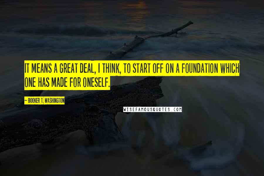 Booker T. Washington Quotes: It means a great deal, I think, to start off on a foundation which one has made for oneself.