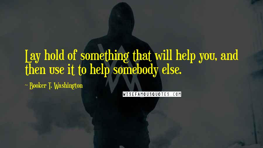 Booker T. Washington Quotes: Lay hold of something that will help you, and then use it to help somebody else.