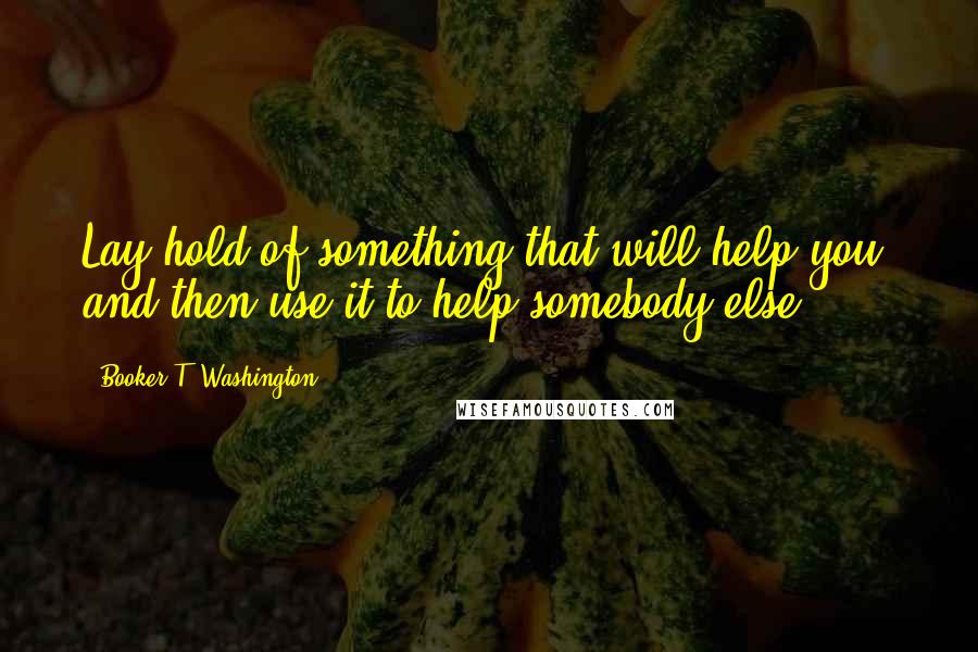 Booker T. Washington Quotes: Lay hold of something that will help you, and then use it to help somebody else.