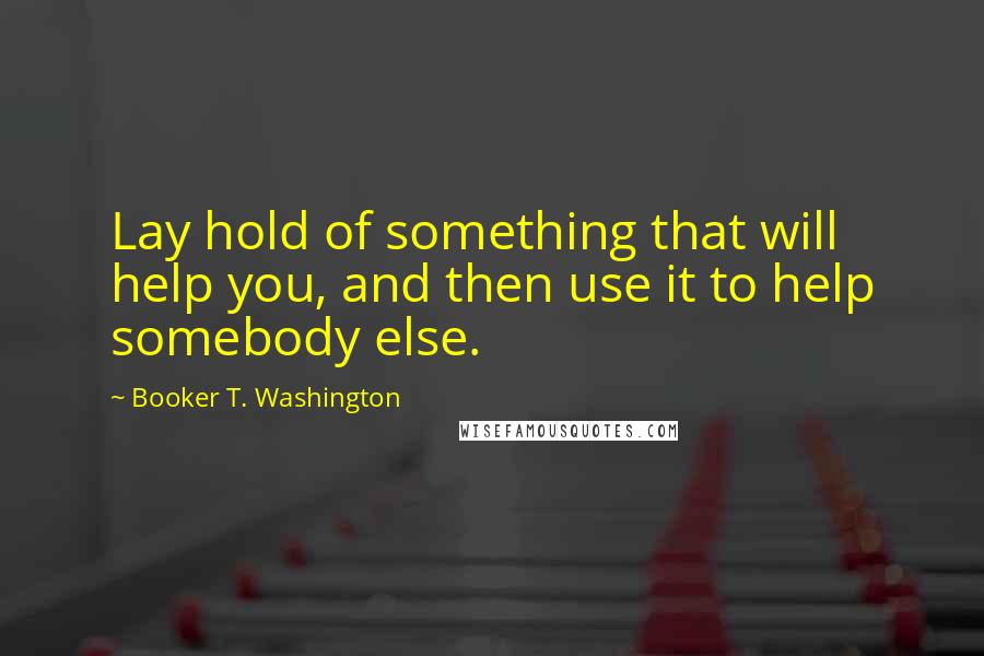 Booker T. Washington Quotes: Lay hold of something that will help you, and then use it to help somebody else.