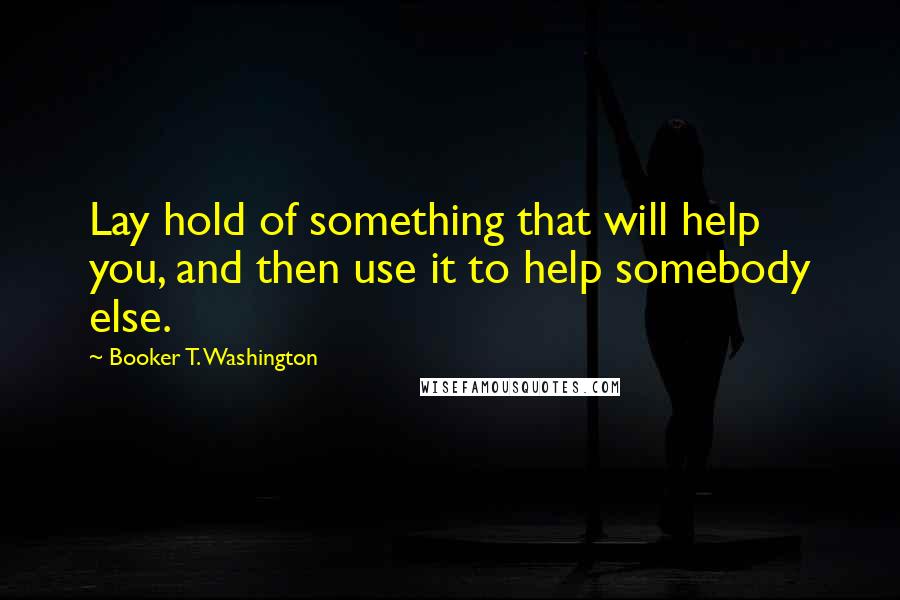 Booker T. Washington Quotes: Lay hold of something that will help you, and then use it to help somebody else.