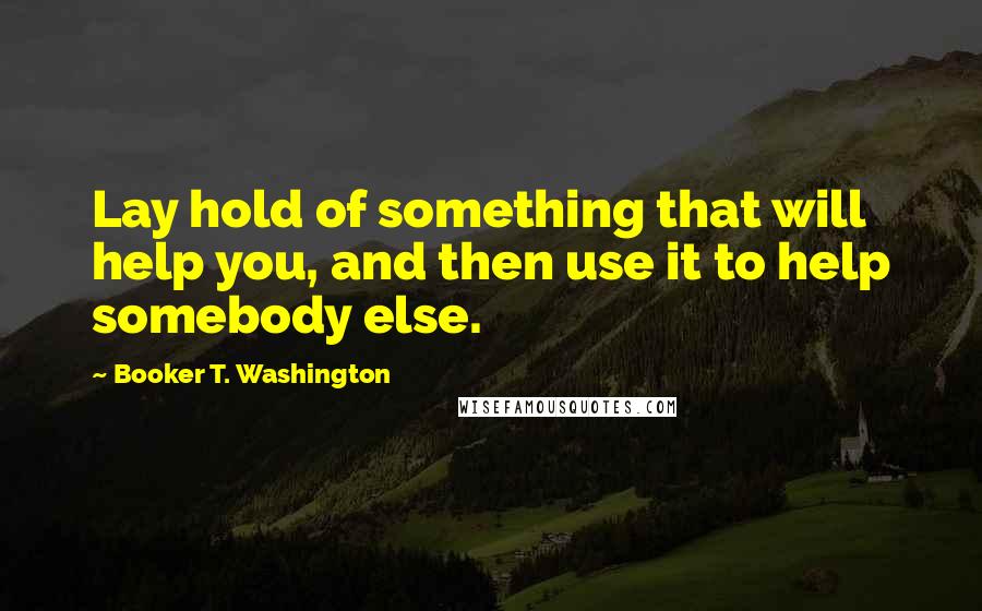 Booker T. Washington Quotes: Lay hold of something that will help you, and then use it to help somebody else.