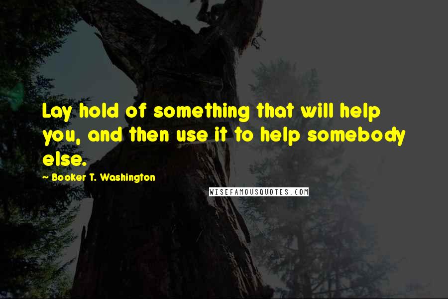 Booker T. Washington Quotes: Lay hold of something that will help you, and then use it to help somebody else.