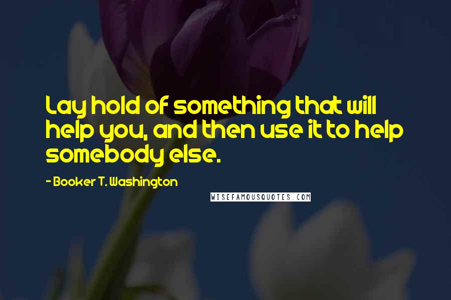 Booker T. Washington Quotes: Lay hold of something that will help you, and then use it to help somebody else.