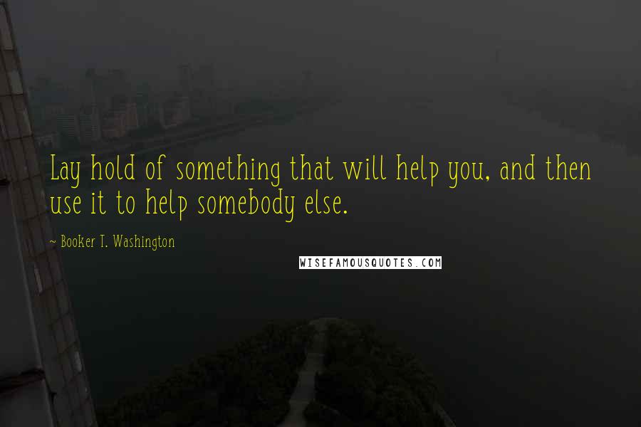 Booker T. Washington Quotes: Lay hold of something that will help you, and then use it to help somebody else.