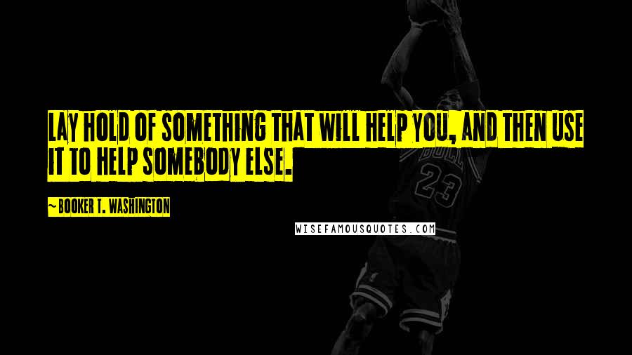 Booker T. Washington Quotes: Lay hold of something that will help you, and then use it to help somebody else.