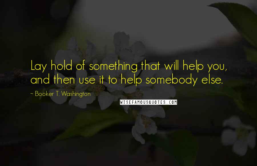 Booker T. Washington Quotes: Lay hold of something that will help you, and then use it to help somebody else.