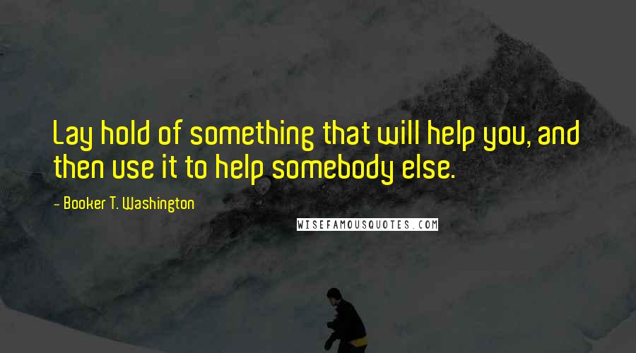 Booker T. Washington Quotes: Lay hold of something that will help you, and then use it to help somebody else.