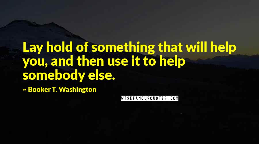 Booker T. Washington Quotes: Lay hold of something that will help you, and then use it to help somebody else.