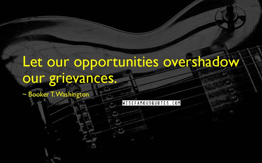 Booker T. Washington Quotes: Let our opportunities overshadow our grievances.