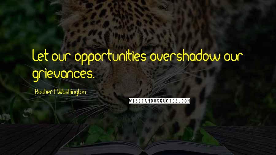 Booker T. Washington Quotes: Let our opportunities overshadow our grievances.