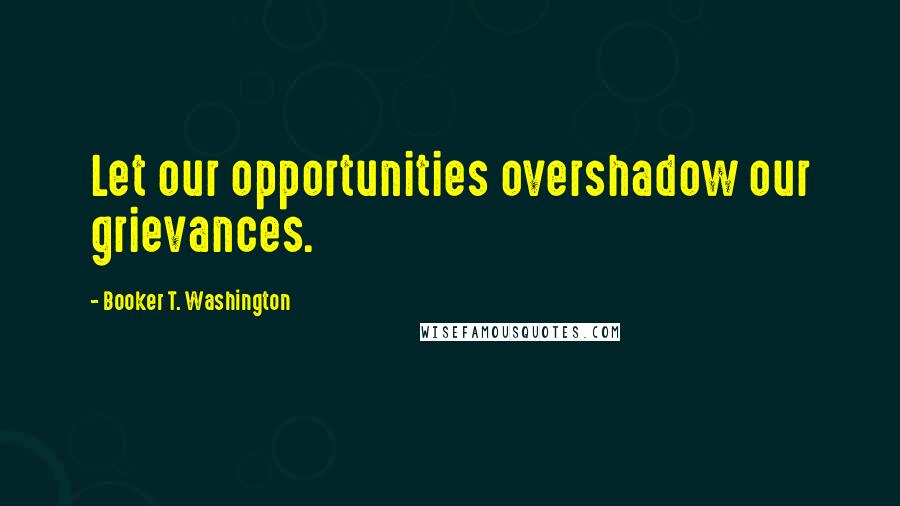 Booker T. Washington Quotes: Let our opportunities overshadow our grievances.