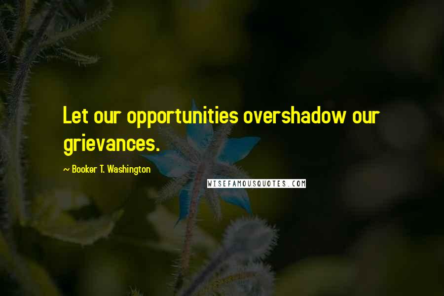 Booker T. Washington Quotes: Let our opportunities overshadow our grievances.