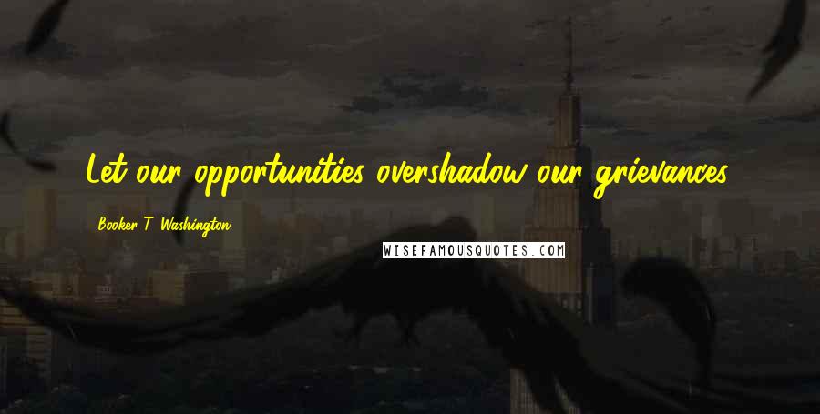 Booker T. Washington Quotes: Let our opportunities overshadow our grievances.