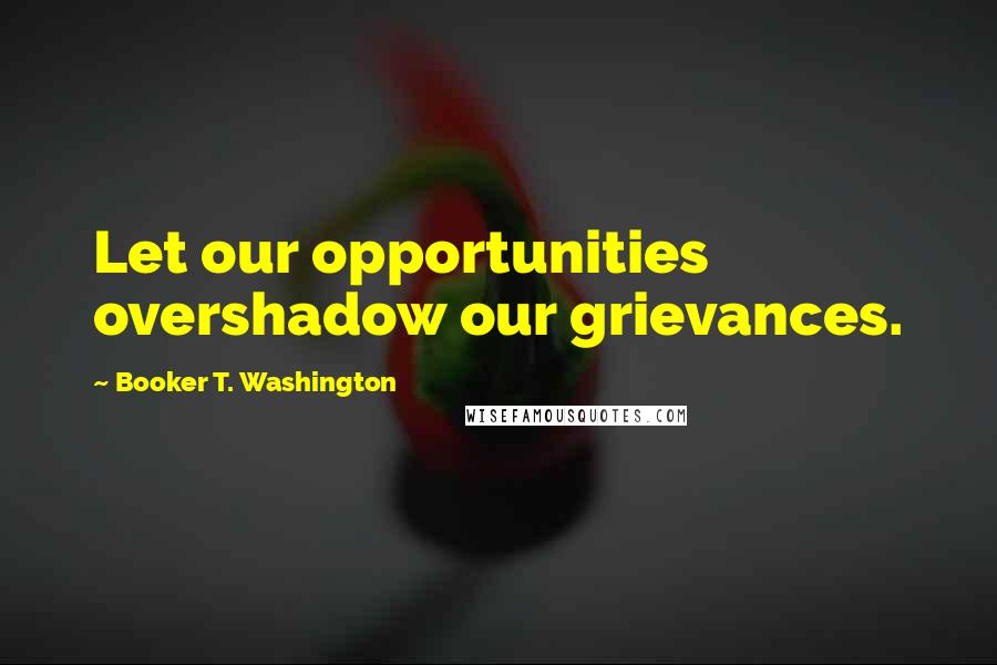 Booker T. Washington Quotes: Let our opportunities overshadow our grievances.