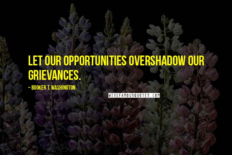 Booker T. Washington Quotes: Let our opportunities overshadow our grievances.