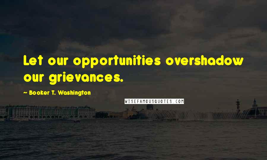 Booker T. Washington Quotes: Let our opportunities overshadow our grievances.