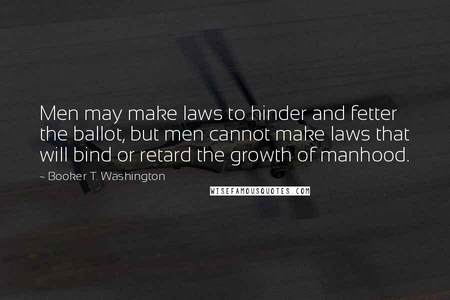 Booker T. Washington Quotes: Men may make laws to hinder and fetter the ballot, but men cannot make laws that will bind or retard the growth of manhood.