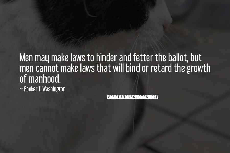 Booker T. Washington Quotes: Men may make laws to hinder and fetter the ballot, but men cannot make laws that will bind or retard the growth of manhood.