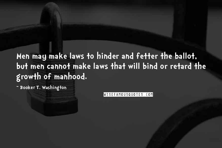 Booker T. Washington Quotes: Men may make laws to hinder and fetter the ballot, but men cannot make laws that will bind or retard the growth of manhood.