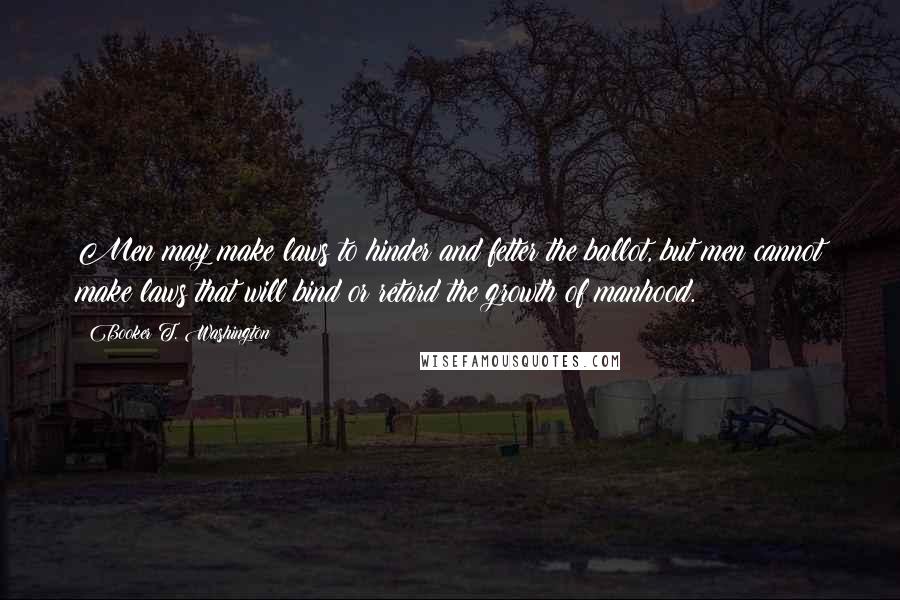 Booker T. Washington Quotes: Men may make laws to hinder and fetter the ballot, but men cannot make laws that will bind or retard the growth of manhood.