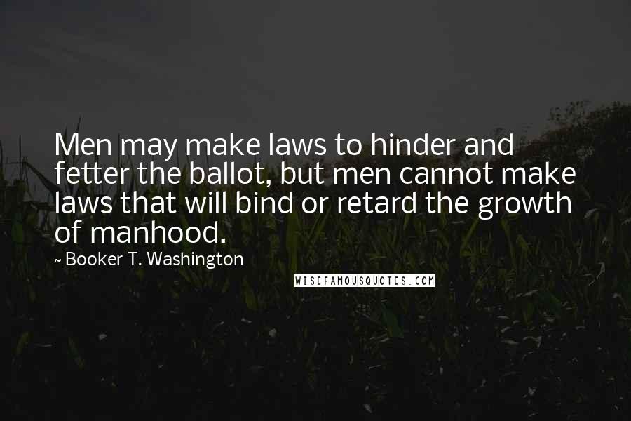 Booker T. Washington Quotes: Men may make laws to hinder and fetter the ballot, but men cannot make laws that will bind or retard the growth of manhood.