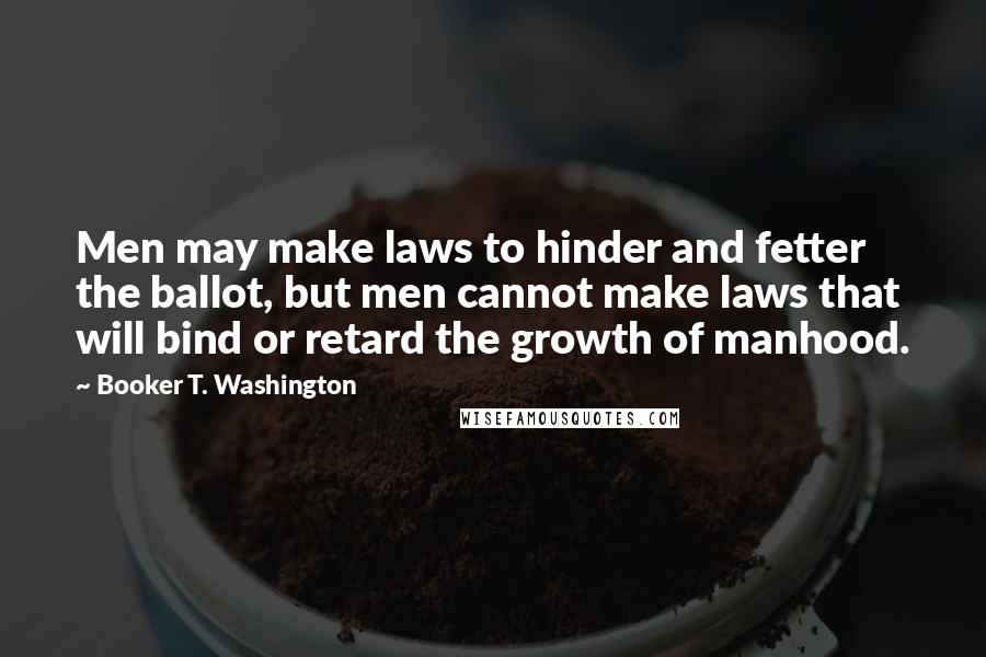 Booker T. Washington Quotes: Men may make laws to hinder and fetter the ballot, but men cannot make laws that will bind or retard the growth of manhood.