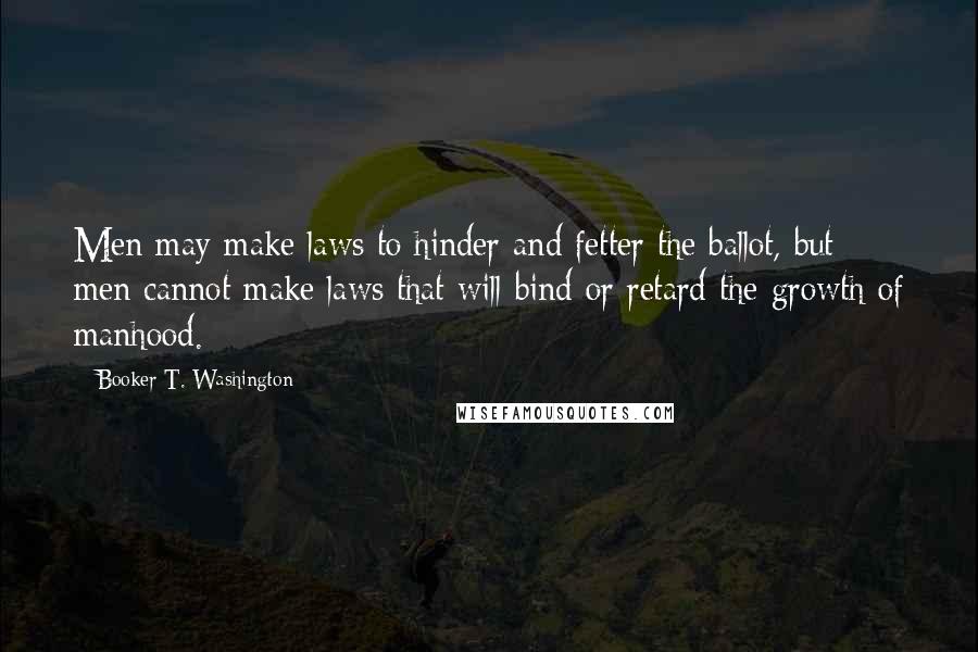 Booker T. Washington Quotes: Men may make laws to hinder and fetter the ballot, but men cannot make laws that will bind or retard the growth of manhood.