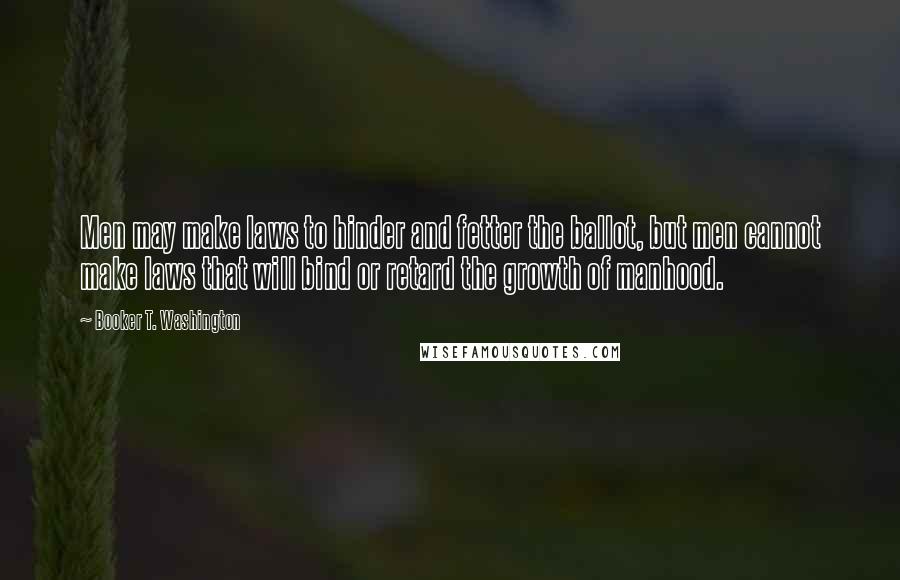 Booker T. Washington Quotes: Men may make laws to hinder and fetter the ballot, but men cannot make laws that will bind or retard the growth of manhood.