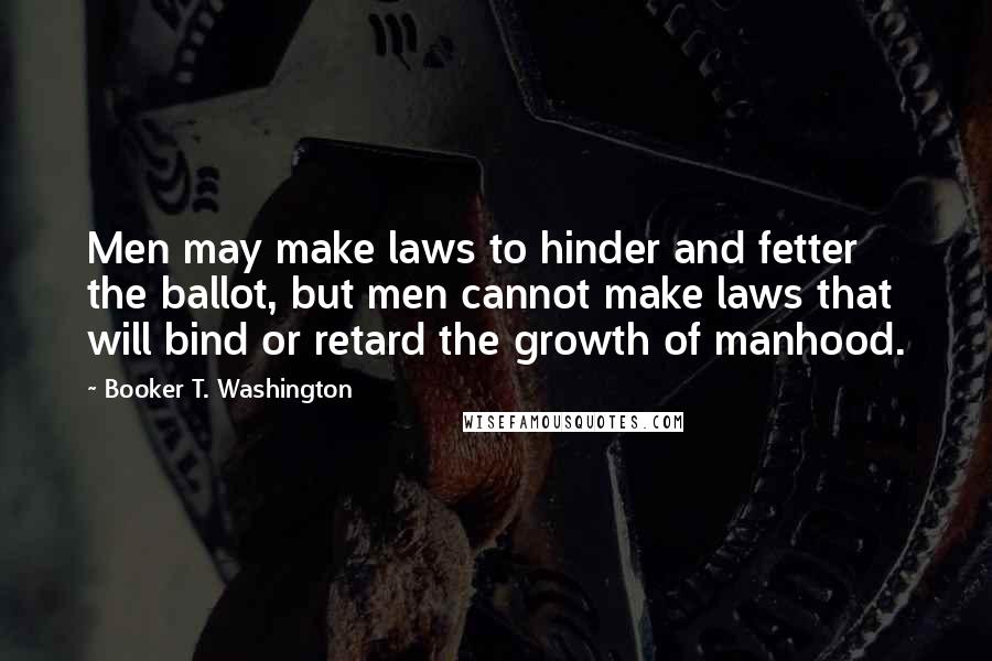 Booker T. Washington Quotes: Men may make laws to hinder and fetter the ballot, but men cannot make laws that will bind or retard the growth of manhood.