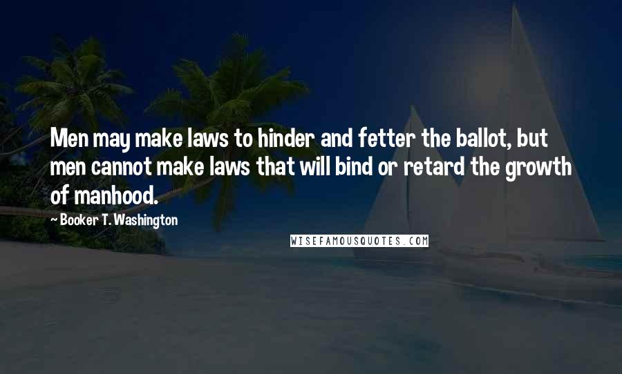 Booker T. Washington Quotes: Men may make laws to hinder and fetter the ballot, but men cannot make laws that will bind or retard the growth of manhood.