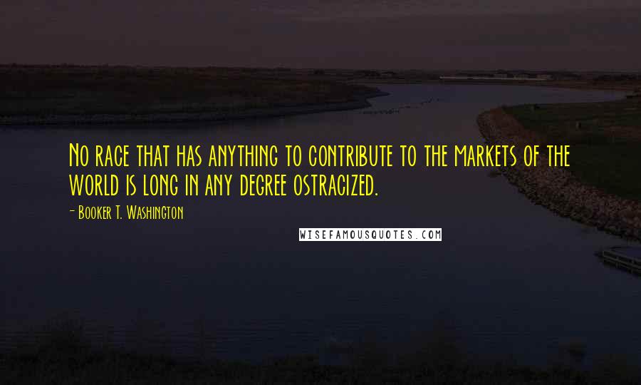 Booker T. Washington Quotes: No race that has anything to contribute to the markets of the world is long in any degree ostracized.