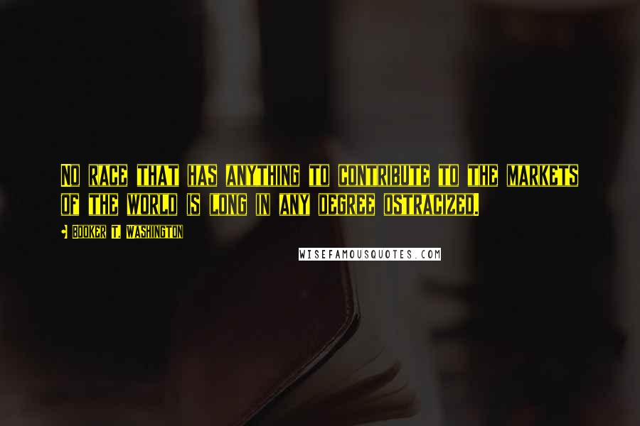 Booker T. Washington Quotes: No race that has anything to contribute to the markets of the world is long in any degree ostracized.
