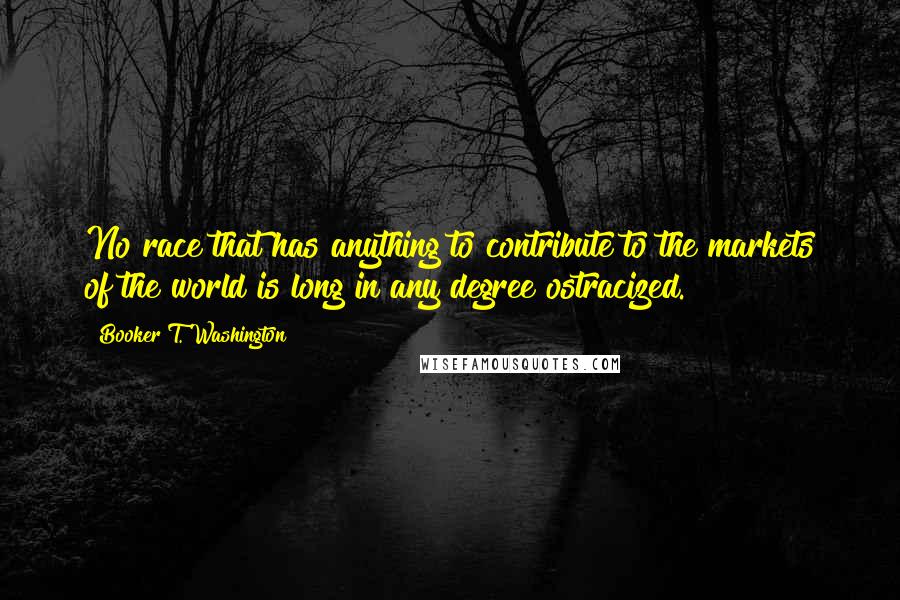 Booker T. Washington Quotes: No race that has anything to contribute to the markets of the world is long in any degree ostracized.