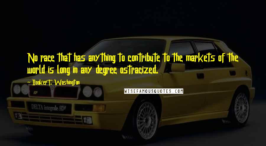 Booker T. Washington Quotes: No race that has anything to contribute to the markets of the world is long in any degree ostracized.