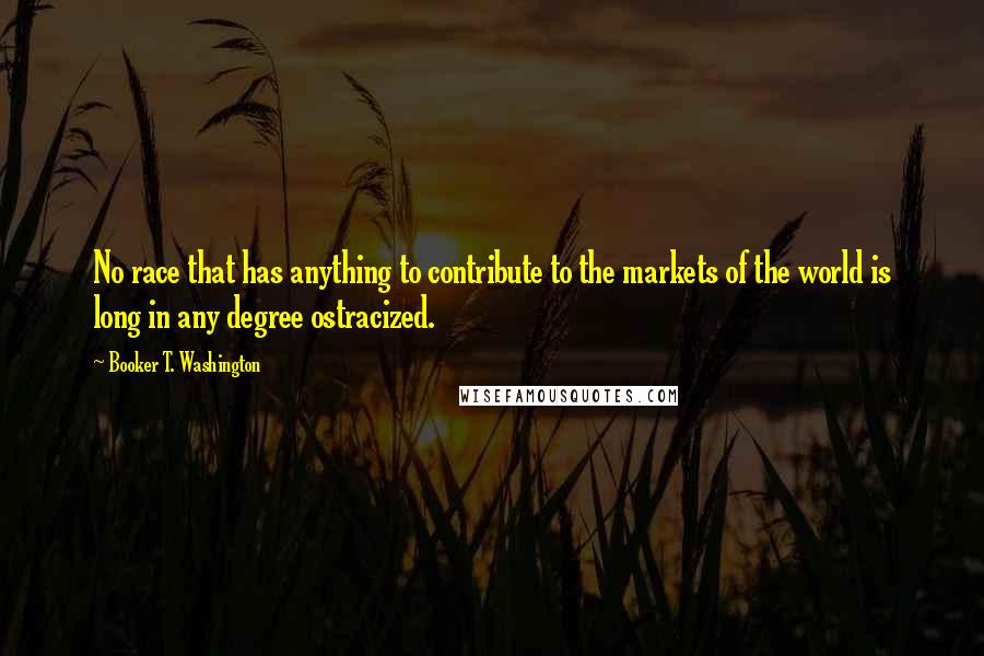 Booker T. Washington Quotes: No race that has anything to contribute to the markets of the world is long in any degree ostracized.