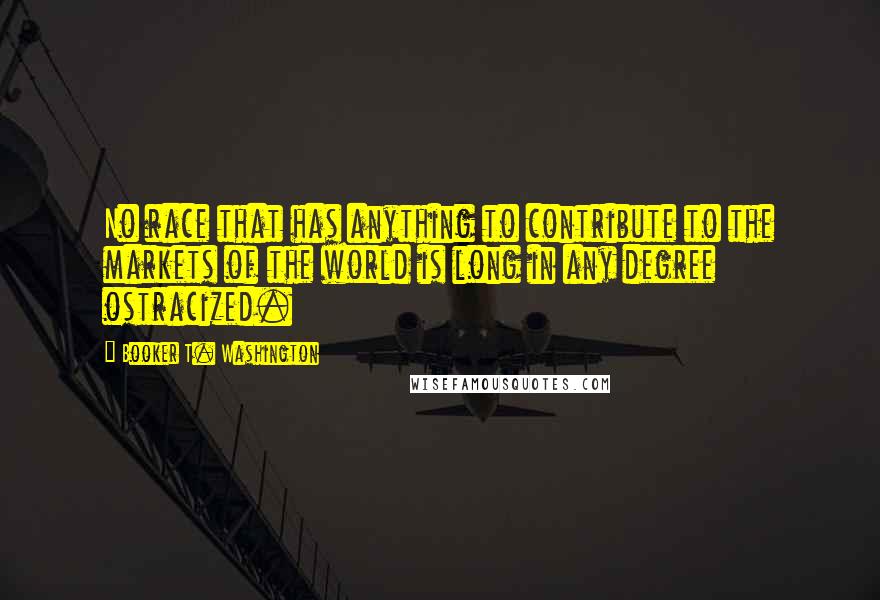 Booker T. Washington Quotes: No race that has anything to contribute to the markets of the world is long in any degree ostracized.