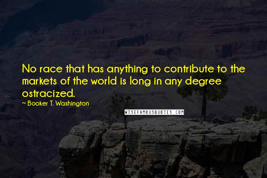 Booker T. Washington Quotes: No race that has anything to contribute to the markets of the world is long in any degree ostracized.