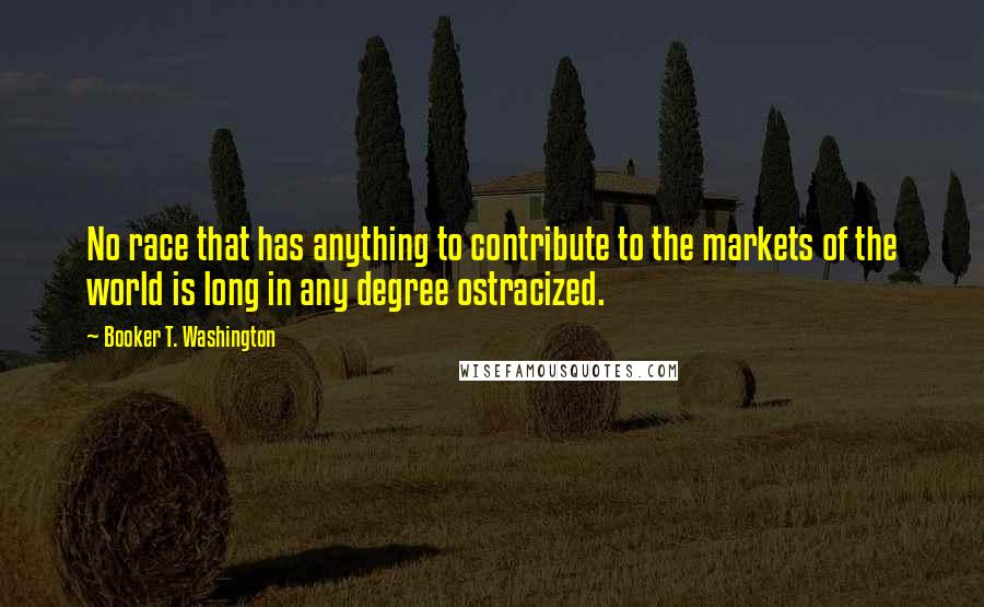 Booker T. Washington Quotes: No race that has anything to contribute to the markets of the world is long in any degree ostracized.