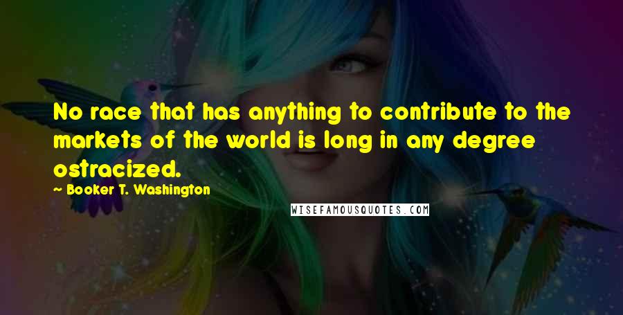 Booker T. Washington Quotes: No race that has anything to contribute to the markets of the world is long in any degree ostracized.