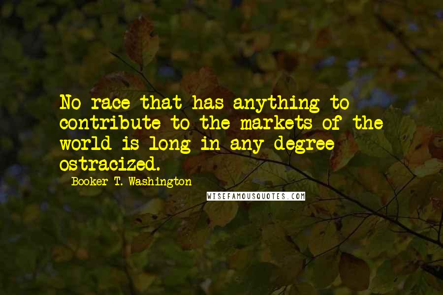 Booker T. Washington Quotes: No race that has anything to contribute to the markets of the world is long in any degree ostracized.