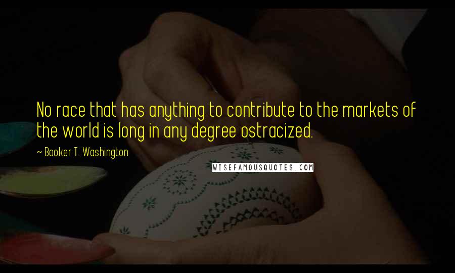 Booker T. Washington Quotes: No race that has anything to contribute to the markets of the world is long in any degree ostracized.