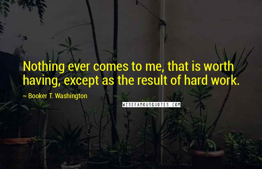 Booker T. Washington Quotes: Nothing ever comes to me, that is worth having, except as the result of hard work.
