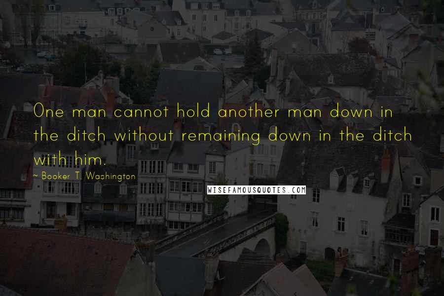 Booker T. Washington Quotes: One man cannot hold another man down in the ditch without remaining down in the ditch with him.