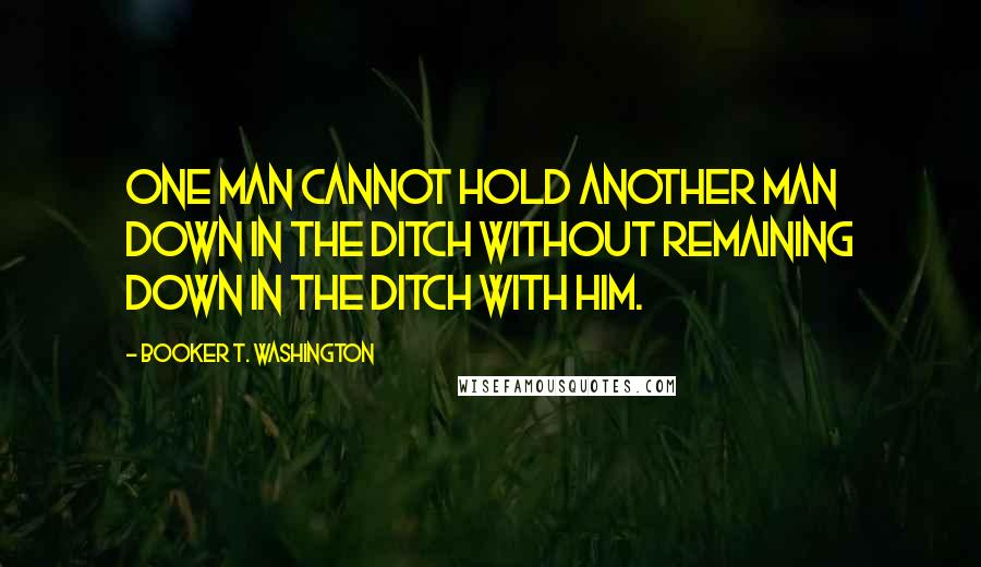 Booker T. Washington Quotes: One man cannot hold another man down in the ditch without remaining down in the ditch with him.