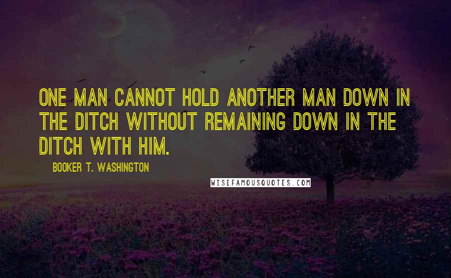 Booker T. Washington Quotes: One man cannot hold another man down in the ditch without remaining down in the ditch with him.