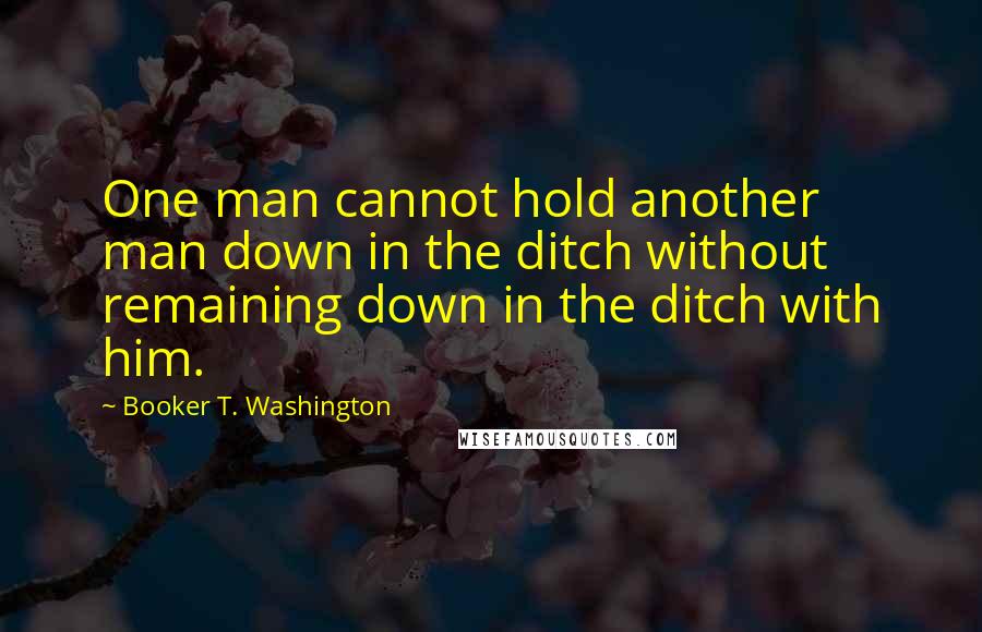 Booker T. Washington Quotes: One man cannot hold another man down in the ditch without remaining down in the ditch with him.